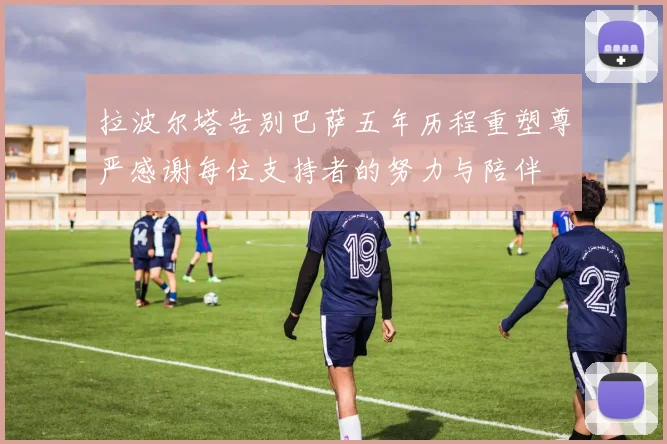 拉波尔塔告别巴萨五年历程重塑尊严感谢每位支持者的努力与陪伴