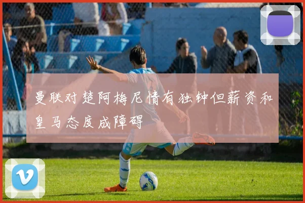 曼联对楚阿梅尼情有独钟但薪资和皇马态度成障碍
