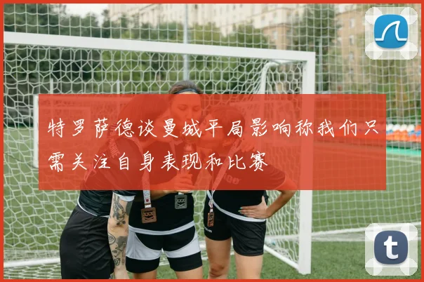 特罗萨德谈曼城平局影响称我们只需关注自身表现和比赛