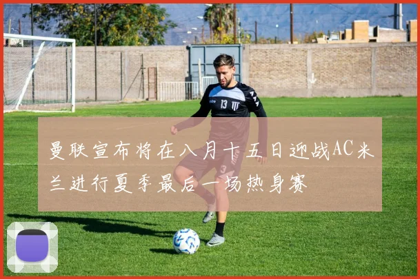 曼联宣布将在八月十五日迎战AC米兰进行夏季最后一场热身赛