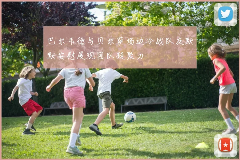 巴尔韦德与贝尔萨场边冷战队友默默安慰展现团队凝聚力