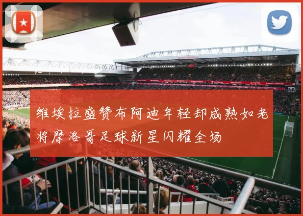维埃拉盛赞布阿迪年轻却成熟如老将摩洛哥足球新星闪耀全场