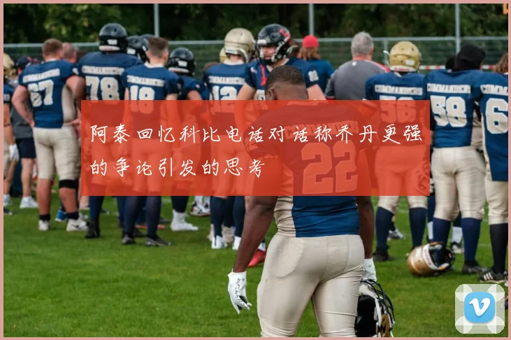 阿泰回忆科比电话对话称乔丹更强的争论引发的思考
