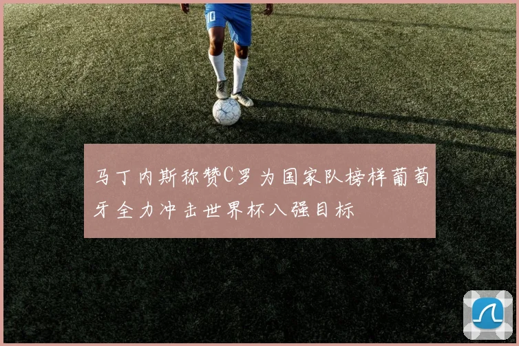 马丁内斯称赞C罗为国家队榜样葡萄牙全力冲击世界杯八强目标
