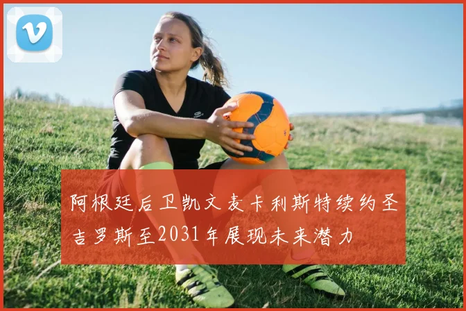 阿根廷后卫凯文麦卡利斯特续约圣吉罗斯至2031年展现未来潜力