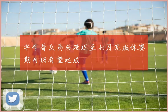 字母哥交易或延迟至七月完成休赛期内仍有望达成
