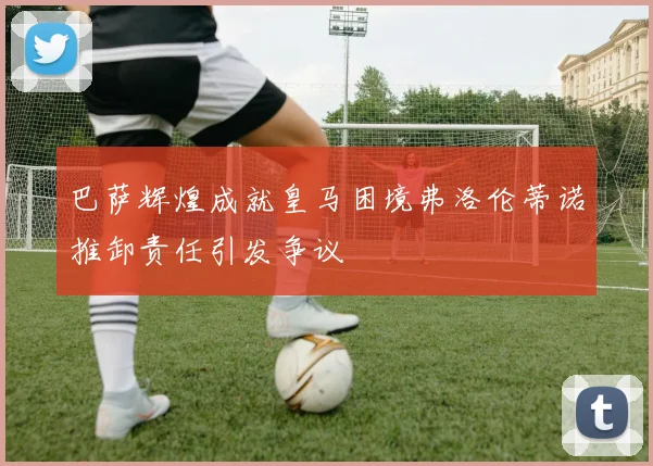 巴萨辉煌成就皇马困境弗洛伦蒂诺推卸责任引发争议
