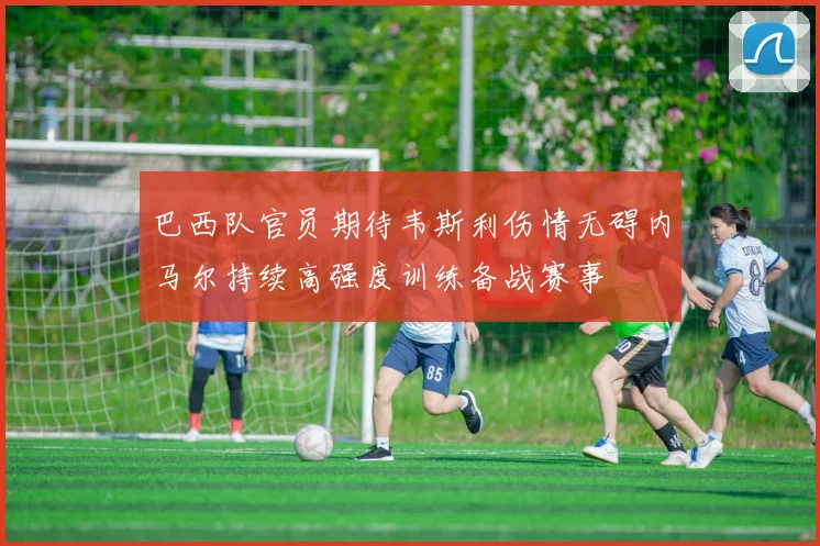 巴西队官员期待韦斯利伤情无碍内马尔持续高强度训练备战赛事