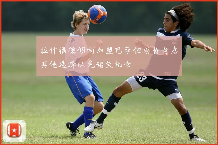 拉什福德倾向加盟巴萨但或将考虑其他选择以免错失机会