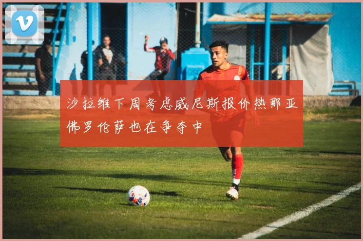 沙拉维下周考虑威尼斯报价热那亚佛罗伦萨也在争夺中