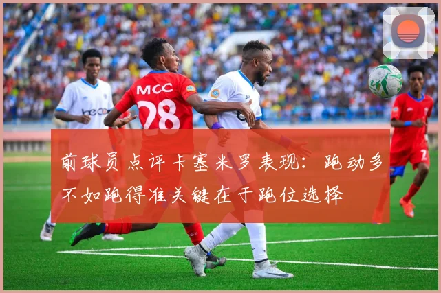 前球员点评卡塞米罗表现：跑动多不如跑得准关键在于跑位选择