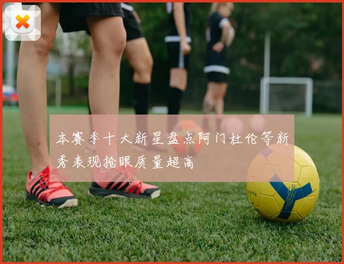 本赛季十大新星盘点阿门杜伦等新秀表现抢眼质量超高