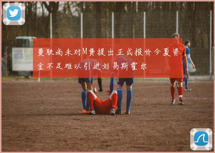 曼联尚未对M费提出正式报价今夏资金不足难以引进刘易斯霍尔