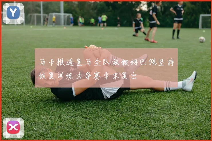 马卡报道皇马全队放假姆巴佩坚持恢复训练力争赛季末复出