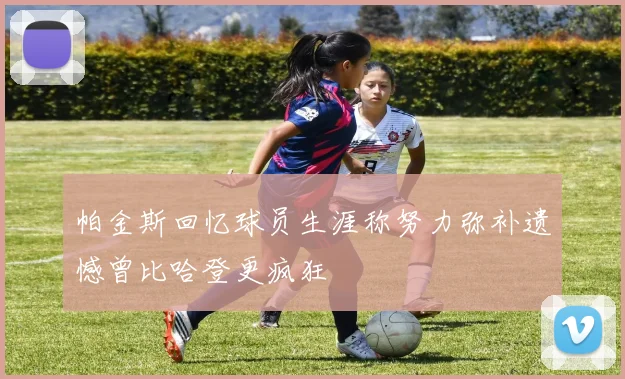 帕金斯回忆球员生涯称努力弥补遗憾曾比哈登更疯狂