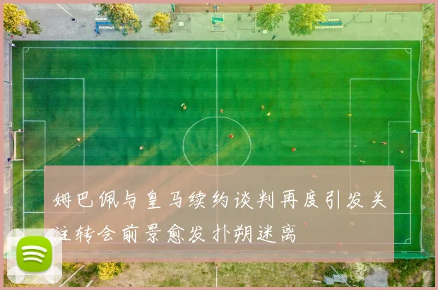 姆巴佩与皇马续约谈判再度引发关注转会前景愈发扑朔迷离