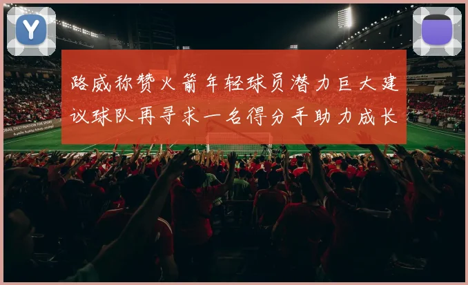 路威称赞火箭年轻球员潜力巨大建议球队再寻求一名得分手助力成长