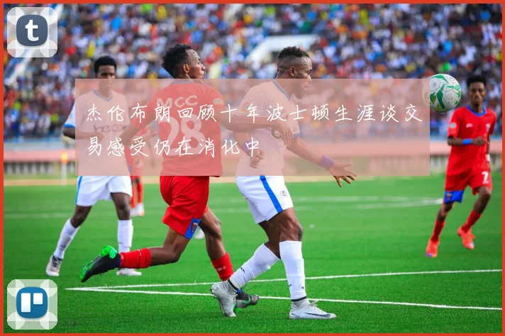 杰伦布朗回顾十年波士顿生涯谈交易感受仍在消化中
