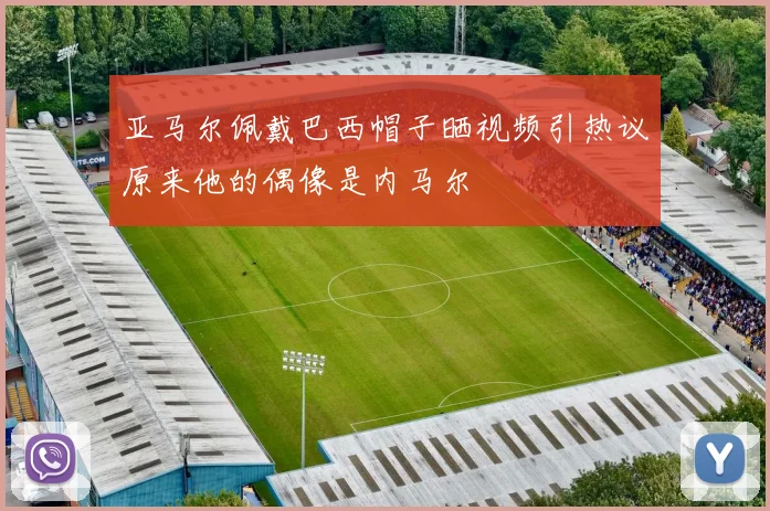 亚马尔佩戴巴西帽子晒视频引热议原来他的偶像是内马尔