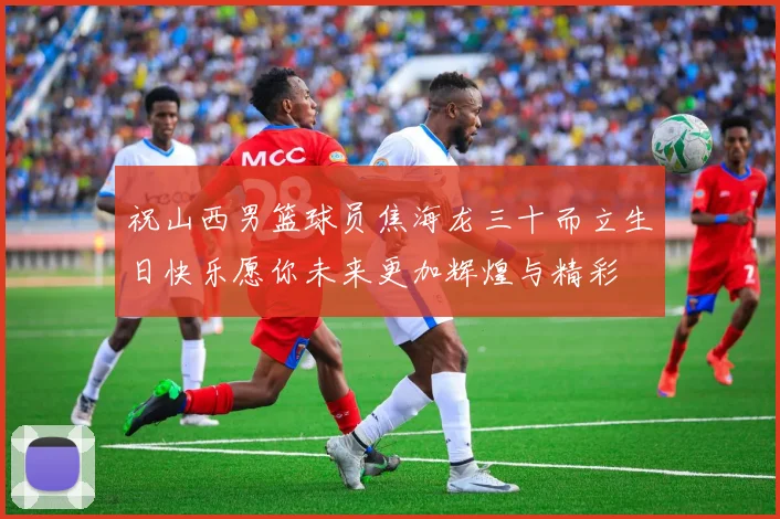 祝山西男篮球员焦海龙三十而立生日快乐愿你未来更加辉煌与精彩