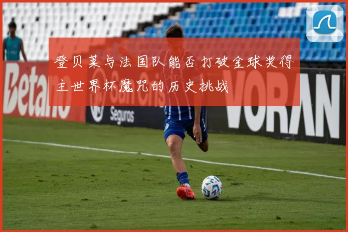登贝莱与法国队能否打破金球奖得主世界杯魔咒的历史挑战