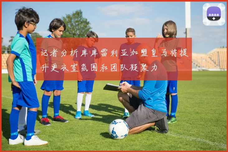 记者分析库库雷利亚加盟皇马将提升更衣室氛围和团队凝聚力