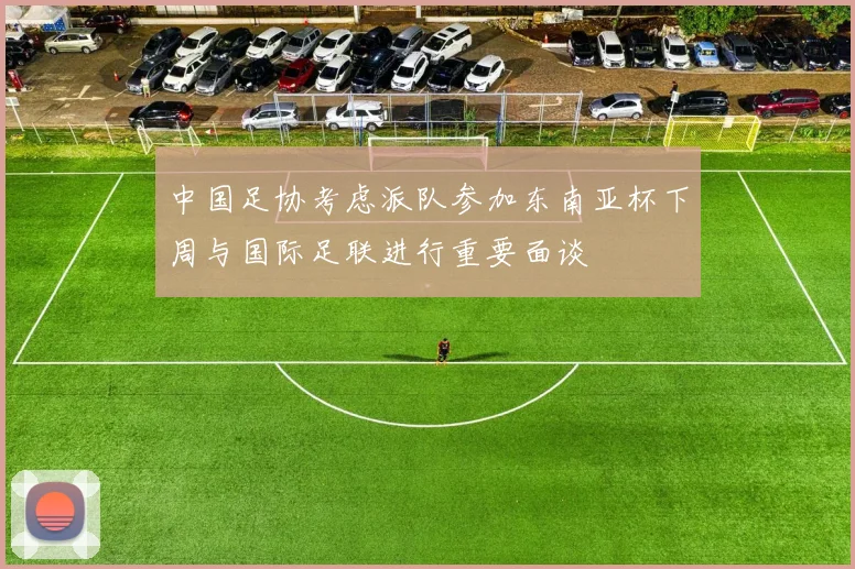 中国足协考虑派队参加东南亚杯下周与国际足联进行重要面谈