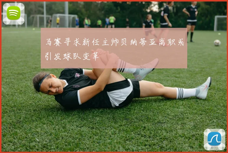 马赛寻求新任主帅贝纳蒂亚离职或引发球队变革