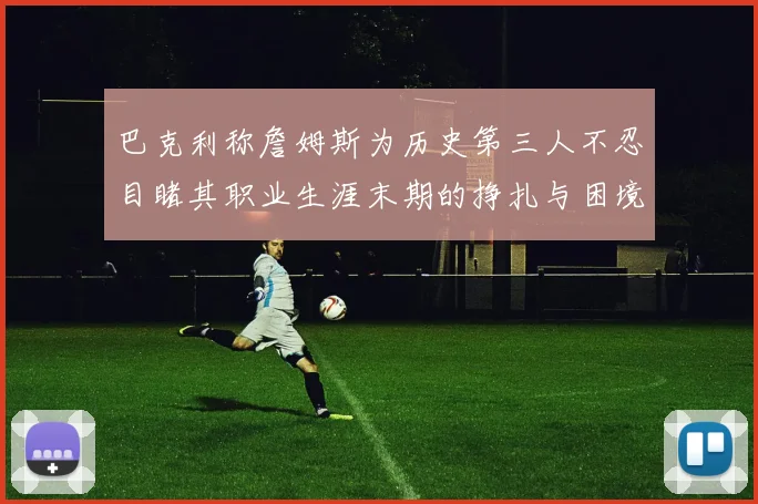 巴克利称詹姆斯为历史第三人不忍目睹其职业生涯末期的挣扎与困境
