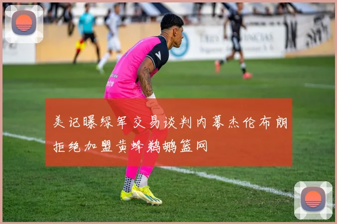 美记曝绿军交易谈判内幕杰伦布朗拒绝加盟黄蜂鹈鹕篮网