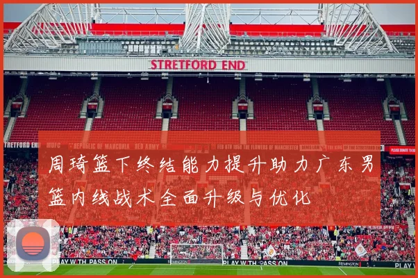 周琦篮下终结能力提升助力广东男篮内线战术全面升级与优化
