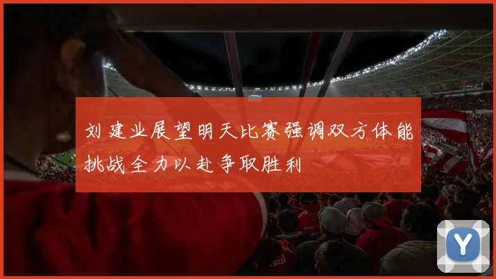 刘建业展望明天比赛强调双方体能挑战全力以赴争取胜利